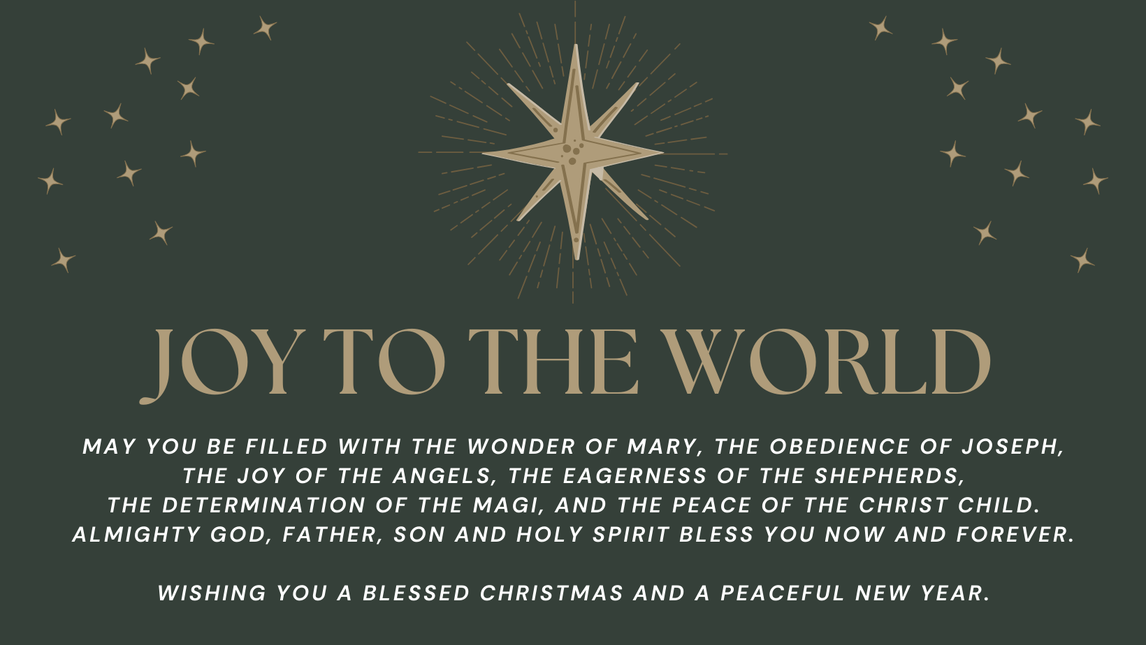 Joy to the World May you be filled with the wonder of Mary, the obedience of Joseph, the joy of the angels, the eagerness of the shepherds, the determination of the magi, and the peace of the Christ child. Almighty God, Father, Son and Holy Spirit bless you now and forever. Wishing you a blessed Christmas and a peaceful New Year.